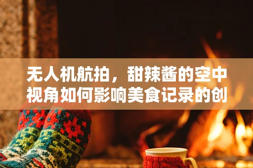 无人机航拍，甜辣酱的空中视角如何影响美食记录的创意与风味？
