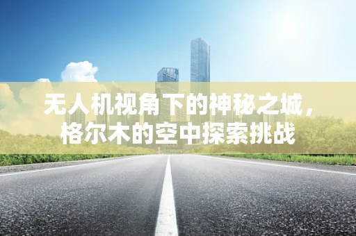 无人机视角下的神秘之城，格尔木的空中探索挑战