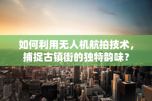 如何利用无人机航拍技术，捕捉古镇街的独特韵味？
