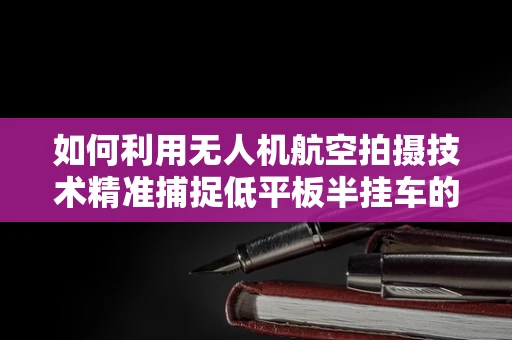 如何利用无人机航空拍摄技术精准捕捉低平板半挂车的细节？
