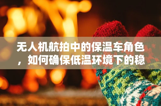 无人机航拍中的保温车角色，如何确保低温环境下的稳定拍摄？