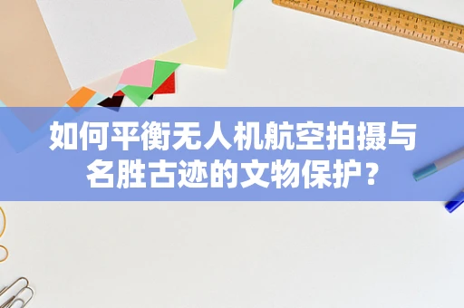 如何平衡无人机航空拍摄与名胜古迹的文物保护？