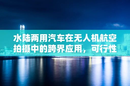 水陆两用汽车在无人机航空拍摄中的跨界应用，可行性与挑战何在？