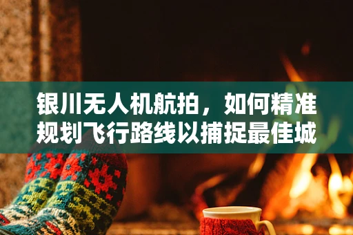 银川无人机航拍，如何精准规划飞行路线以捕捉最佳城市景观？