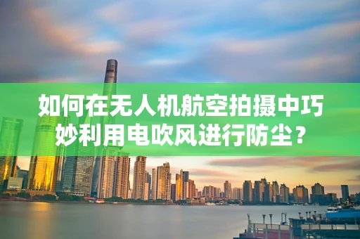 如何在无人机航空拍摄中巧妙利用电吹风进行防尘？