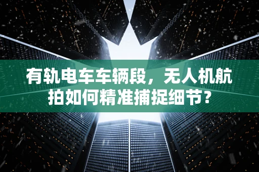 有轨电车车辆段，无人机航拍如何精准捕捉细节？
