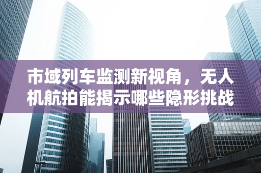 市域列车监测新视角，无人机航拍能揭示哪些隐形挑战？