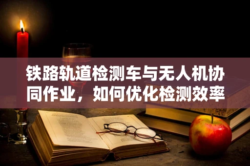 铁路轨道检测车与无人机协同作业，如何优化检测效率？