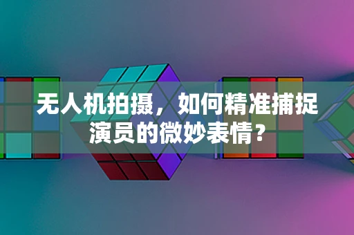 无人机拍摄，如何精准捕捉演员的微妙表情？