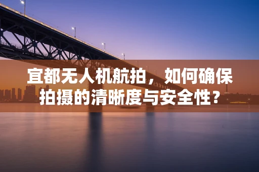 宜都无人机航拍，如何确保拍摄的清晰度与安全性？