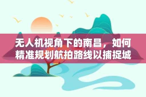 无人机视角下的南昌，如何精准规划航拍路线以捕捉城市最美天际线？