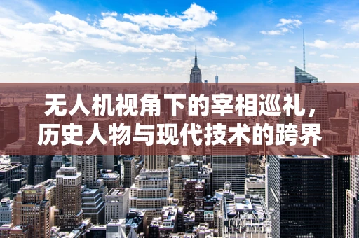 无人机视角下的宰相巡礼，历史人物与现代技术的跨界对话