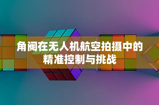 角阀在无人机航空拍摄中的精准控制与挑战