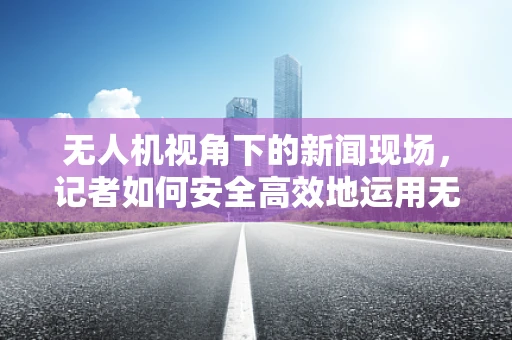 无人机视角下的新闻现场，记者如何安全高效地运用无人机进行航拍？