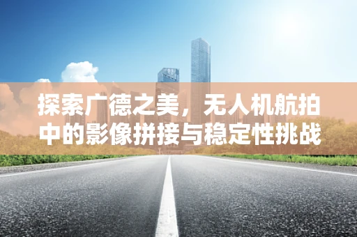 探索广德之美，无人机航拍中的影像拼接与稳定性挑战