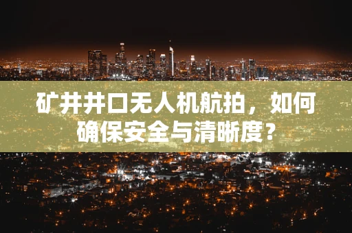 矿井井口无人机航拍，如何确保安全与清晰度？