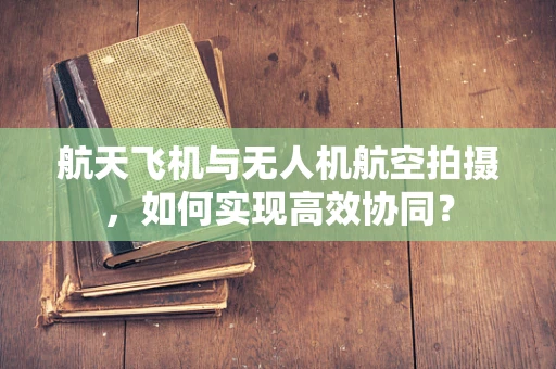 航天飞机与无人机航空拍摄，如何实现高效协同？