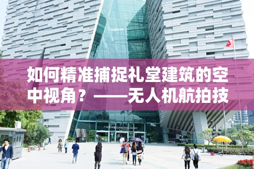 如何精准捕捉礼堂建筑的空中视角？——无人机航拍技术挑战与解决方案