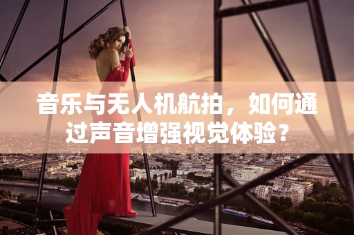 音乐与无人机航拍，如何通过声音增强视觉体验？