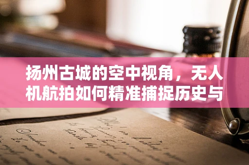 扬州古城的空中视角，无人机航拍如何精准捕捉历史与现代交融的瞬间？