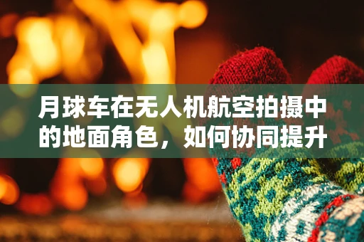 月球车在无人机航空拍摄中的地面角色，如何协同提升探测效率？