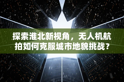 探索淮北新视角，无人机航拍如何克服城市地貌挑战？