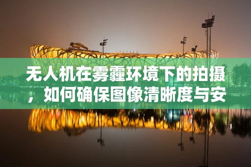 无人机在雾霾环境下的拍摄，如何确保图像清晰度与安全性？