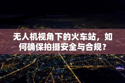 无人机视角下的火车站，如何确保拍摄安全与合规？