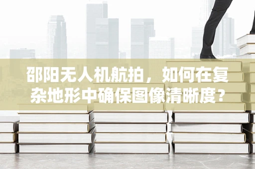 邵阳无人机航拍，如何在复杂地形中确保图像清晰度？