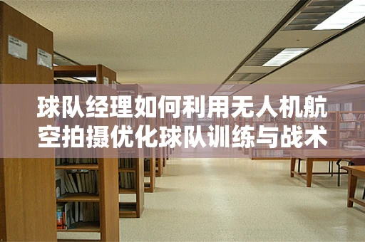 球队经理如何利用无人机航空拍摄优化球队训练与战术分析？
