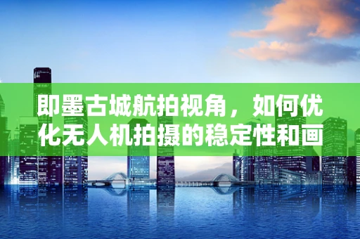 即墨古城航拍视角，如何优化无人机拍摄的稳定性和画质？