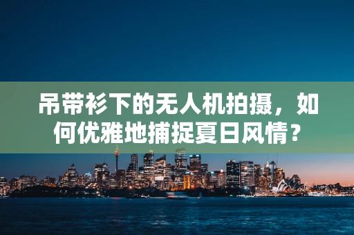 吊带衫下的无人机拍摄，如何优雅地捕捉夏日风情？