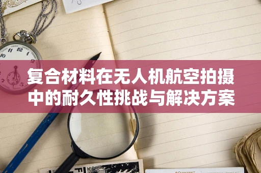 复合材料在无人机航空拍摄中的耐久性挑战与解决方案