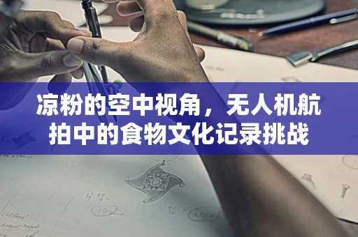 凉粉的空中视角，无人机航拍中的食物文化记录挑战