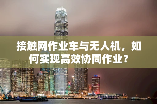 接触网作业车与无人机，如何实现高效协同作业？