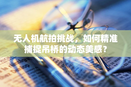 无人机航拍挑战，如何精准捕捉吊桥的动态美感？
