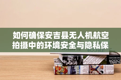如何确保安吉县无人机航空拍摄中的环境安全与隐私保护？