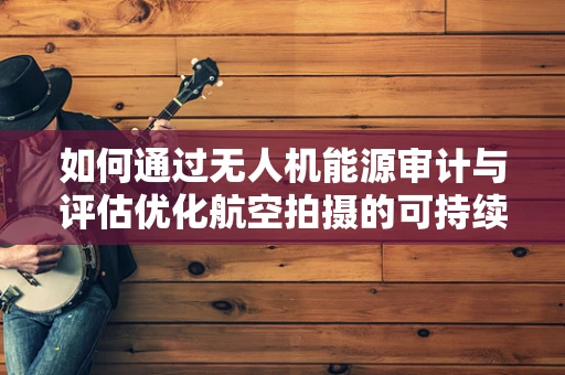 如何通过无人机能源审计与评估优化航空拍摄的可持续性？