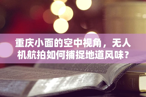 重庆小面的空中视角，无人机航拍如何捕捉地道风味？