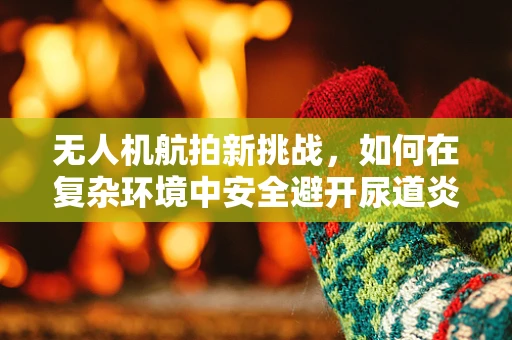 无人机航拍新挑战，如何在复杂环境中安全避开尿道炎患者隐私？