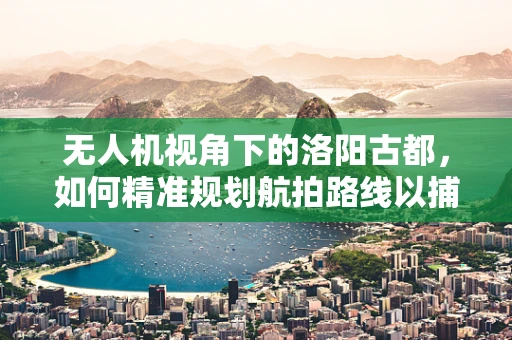 无人机视角下的洛阳古都，如何精准规划航拍路线以捕捉历史与现代交融的独特魅力？