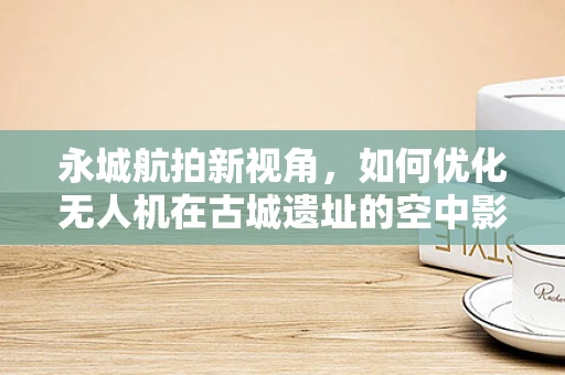 永城航拍新视角，如何优化无人机在古城遗址的空中影像捕捉？