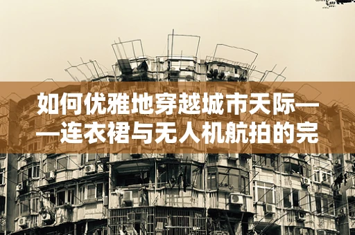 如何优雅地穿越城市天际——连衣裙与无人机航拍的完美融合
