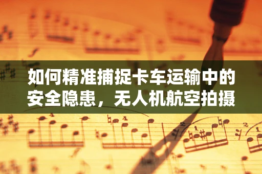如何精准捕捉卡车运输中的安全隐患，无人机航空拍摄的挑战与解决方案？