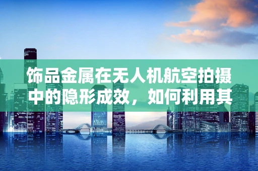 饰品金属在无人机航空拍摄中的隐形成效，如何利用其特性提升画面质感？