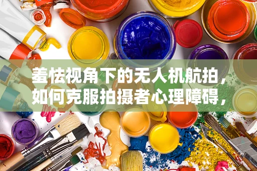 羞怯视角下的无人机航拍，如何克服拍摄者心理障碍，捕捉自然之美？