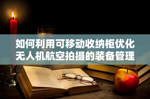 如何利用可移动收纳柜优化无人机航空拍摄的装备管理？
