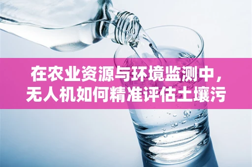 在农业资源与环境监测中，无人机如何精准评估土壤污染？