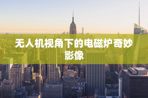 无人机视角下的电磁炉奇妙影像