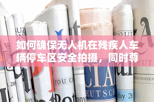 如何确保无人机在残疾人车辆停车区安全拍摄，同时尊重隐私与安全？